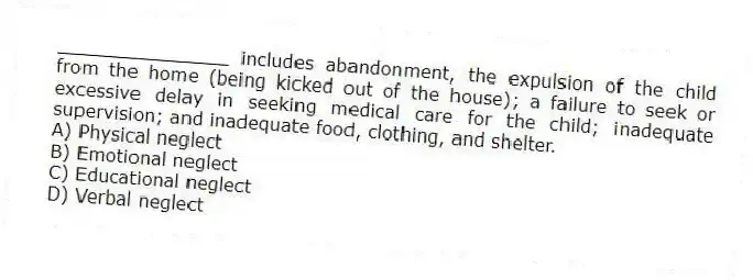 _______________ includes abandonment, the expulsion of the child from the home (being kicked out of the house); a failure to seek or excessive delay in seeking medical care for the child; inadequate supervision; and inadequate food, clothing, and shelter.
A) Physical neglect
B) Emotional neglect
C) Educational neglect
D) Verbal neglect