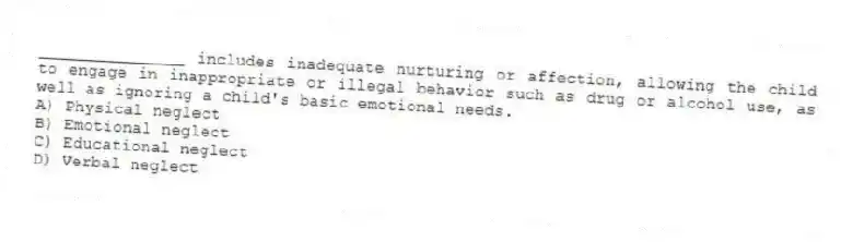 _______________ includes inadequate nurturing or affection, allowing the child to engage in inappropriate or illegal behavior such as drug or alcohol use, as well as ignoring a child's basic emotional needs.
A) Physical neglect
B) Emotional neglect
C) Educational neglect
D) Verbal neglect