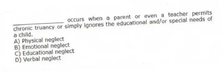 _______________ occurs when a parent or even a teacher permits chronic truancy or simply ignores the educational and/or special needs of a child.
A) Physical neglect
B) Emotional neglect
C) Educational neglect
D) Verbal neglect