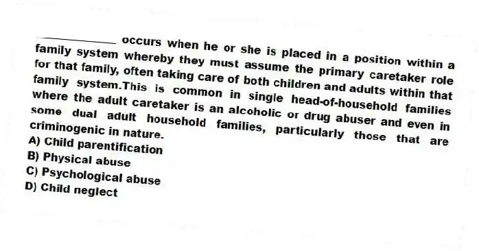 _______________ occurs when he or she is placed in a position within a family system whereby they must assume the primary caretaker role for that family, often taking care of both children and adults within that family system.This is common in single head-of-household families where the adult caretaker is an alcoholic or drug abuser and even in some dual adult household families, particularly those that are criminogenic in nature.
A) Child parentification
B) Physical abuse
C) Psychological abuse
D) Child neglect