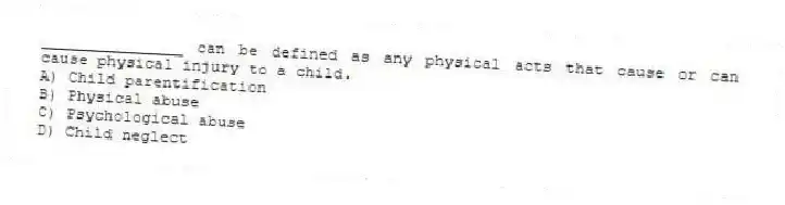 _______________ can be defined as any physical acts that cause or can cause physical injury to a child.
A) Child parentification
B) Physical abuse
C) Psychological abuse
D) Child neglect