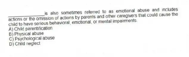 _______________is also sometimes referred to as emotional abuse and includes actions or the omission of actions by parents and other caregivers that could cause the child to have serious behavioral, emotional, or mental impairments.
A) Child parentification
B) Physical abuse
C) Psychological abuse
D) Child neglect