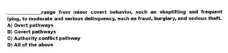 _______________range from minor covert behavior, such as shoplifting and frequent lying, to moderate and serious delinquency, such as fraud, burglary, and serious theft.
A) Overt pathways
B) Covert pathways
C) Authority conflict pathway
D) All of the above