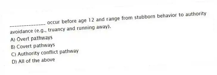 _______________ occur before age 12 and range from stubborn behavior to authority avoidance (e.g., truancy and running away).
A) Overt pathways
B) Covert pathways
C) Authority conflict pathway
D) All of the above