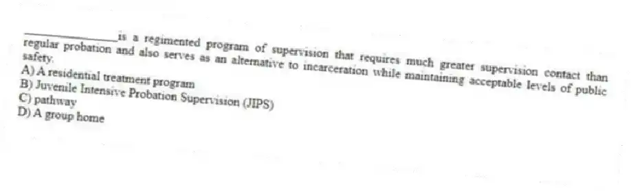 _______________is a regimented program of supervision that requires much greater supervision contact than regular probation and also serves as an alternative to incarceration while maintaining acceptable levels of public safety.
A) A residential treatment program
B) Juvenile Intensive Probation Supervision (JIPS)
C) pathway
D) A group home