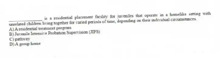 _______________ is a residential placement facility for juveniles that operate in a homelike setting with unrelated children living together for varied periods of time, depending on their individual circumstances.
A) A residential treatment program
B) Juvenile Intensive Probation Supervision (JIPS)
C) pathway
D) A group home