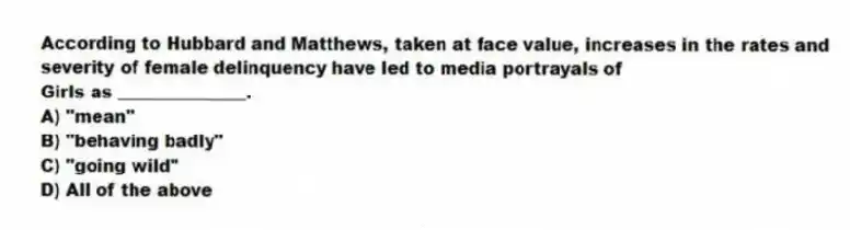 According to Hubbard and Matthews, taken at face value, increases in the rates and severity of female delinquency have led to media portrayals of
Girls as _______________.
A) "mean"
B) "behaving badly"
C) "going wild"
D) All of the above