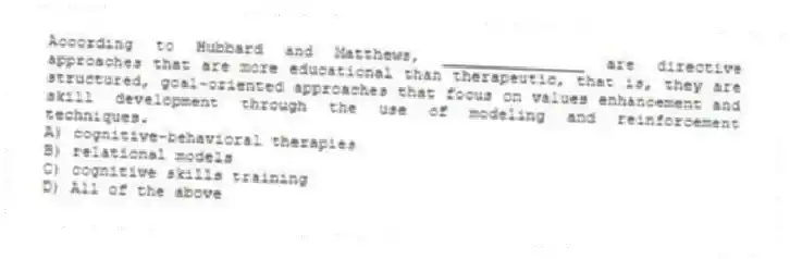According to Hubbard and Matthews, _______________ are directive approaches that are more educational than therapeutic, that is, they are structured, goal-oriented approaches that focus on values enhancement and skill development through the use of modeling and reinforcement techniques.
A) cognitive-behavioral therapies
B) relational models
C) cognitive skills training
D) All of the above