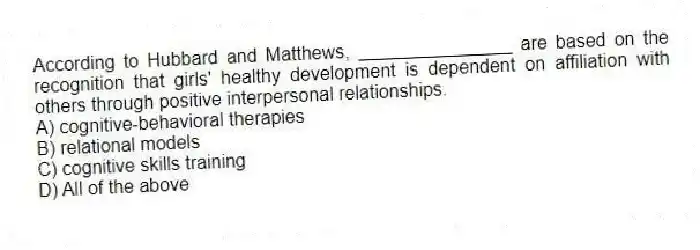 According to Hubbard and Matthews, _______________ are based on the recognition that girls' healthy development is dependent on affiliation with others through positive interpersonal relationships.
A) cognitive-behavioral therapies
B) relational models
C) cognitive skills training
D) All of the above