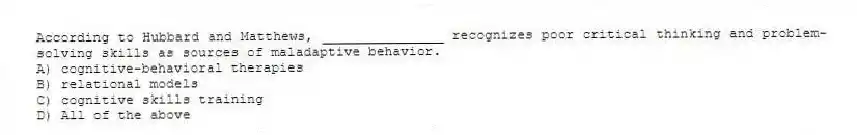 According to Hubbard and Matthews, _______________ recognizes poor critical thinking and problem-solving skills as sources of maladaptive behavior.
A) cognitive-behavioral therapies
B) relational models
C) cognitive skills training
D) All of the above