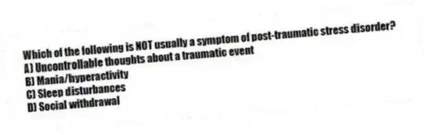 Which of the following is NOT usually a symptom of post-traumatic stress disorder?
A) Uncontrollable thoughts about a traumatic event
B) Mania/hyperactivity
C) Sleep disturbances
D) Social withdrawal
