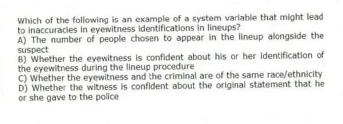 Which of the following is an example of a system variable that might lead to inaccuracies in eyewitness identifications in lineups?
A) The number of people chosen to appear in the lineup alongside the suspect
B) Whether the eyewitness is confident about his or her identification of the eyewitness during the lineup procedure
C) Whether the eyewitness and the criminal are of the same race/ethnicity
D) Whether the witness is confident about the original statement that he or she gave to the police