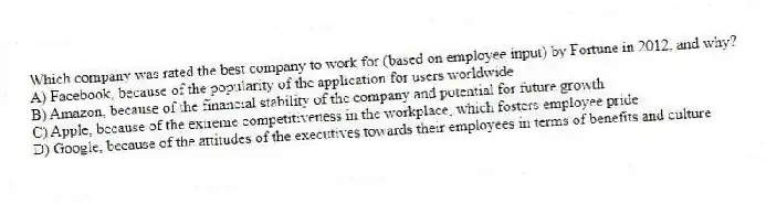 Which company was rated the best company to work for (based on employee input) by Fortune in 2012, and why?
A) Facebook, because of the popularity of the application for users worldwide
B) Amazon, because of the financial stability of the company and potential for future growth
C) Apple, because of the extreme competitiveness in the workplace, which fosters employee pride
D) Google, because of the attitudes of the executives towards their employees in terms of benefits and culture