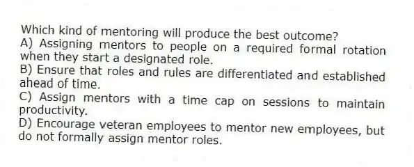 Which kind of mentoring will produce the best outcome?
A) Assigning mentors to people on a required formal rotation when they start a designated role.
B) Ensure that roles and rules are differentiated and established ahead of time.
C) Assign mentors with a time cap on sessions to maintain productivity.
D) Encourage veteran employees to mentor new employees, but do not formally assign mentor roles.