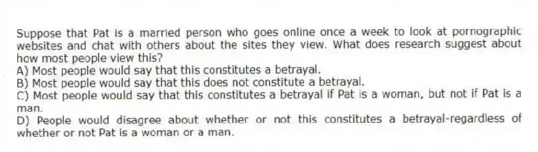Suppose that Pat is a married person who goes online once a week to look at pornographic websites and chat with others about the sites they view. What does research suggest about how most people view this?
A) Most people would say that this constitutes a betrayal.
B) Most people would say that this does not constitute a betrayal.
C) Most people would say that this constitutes a betrayal if Pat is a woman, but not if Pat is a man.
D) People would disagree about whether or not this constitutes a betrayal-regardless of whether or not Pat is a woman or a man.