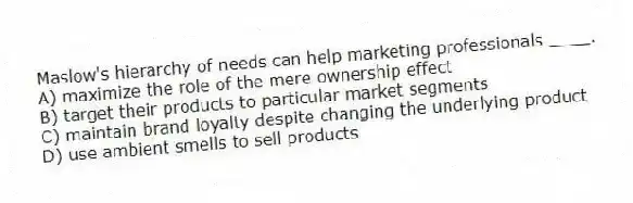 Maslow's hierarchy of needs can help marketing professionals ____.
A) maximize the role of the mere ownership effect
B) target their products to particular market segments
C) maintain brand loyalty despite changing the underlying product
D) use ambient smells to sell products
