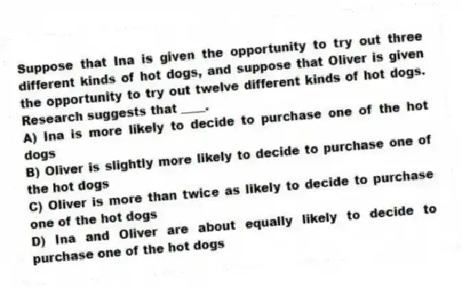 Suppose that Ina is given the opportunity to try out three different kinds of hot dogs, and suppose that Oliver is given the opportunity to try out twelve different kinds of hot dogs. Research suggests that ____.
A) Ina is more likely to decide to purchase one of the hot dogs
B) Oliver is slightly more likely to decide to purchase one of the hot dogs
C) Oliver is more than twice as likely to decide to purchase one of the hot dogs
D) Ina and Oliver are about equally likely to decide to purchase one of the hot dogs
