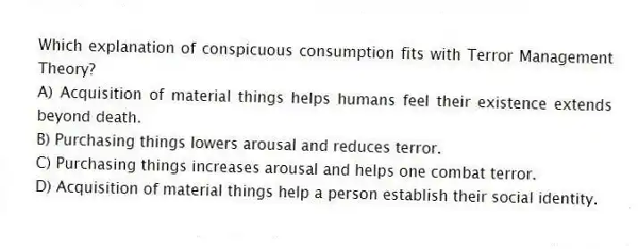 Which explanation of conspicuous consumption fits with Terror Management Theory?
A) Acquisition of material things helps humans feel their existence extends beyond death.
B) Purchasing things lowers arousal and reduces terror.
C) Purchasing things increases arousal and helps one combat terror.
D) Acquisition of material things help a person establish their social identity.