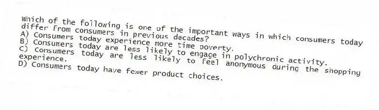 Which of the following is one of the important ways in which consumers today differ from consumers in previous decades?
A) Consumers today experience more time poverty.
B) Consumers today are less likely to engage in polychronic activity.
C) Consumers today are less likely to feel anonymous during the shopping experience.
D) Consumers today have fewer product choices.
