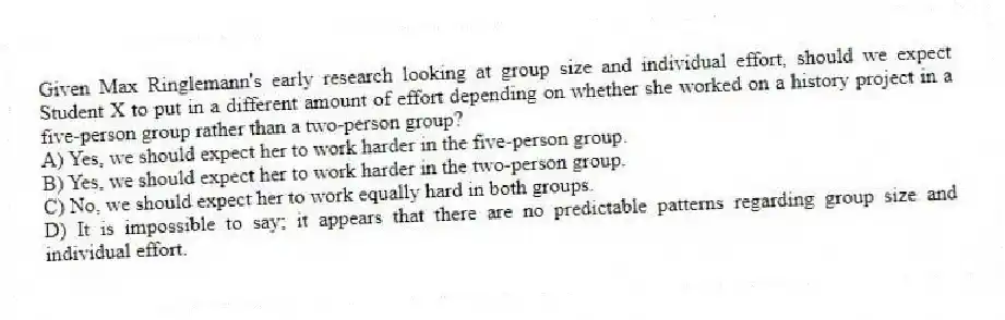 Given Max Ringlemann's early research looking at group size and individual effort, should we expect Student X to put in a different amount of effort depending on whether she worked on a history project in a five-person group rather than a two-person group?
A) Yes, we should expect her to work harder in the five-person group.
B) Yes, we should expect her to work harder in the two-person group.
C) No, we should expect her to work equally hard in both groups.
D) It is impossible to say; it appears that there are no predictable patterns regarding group size and individual effort.