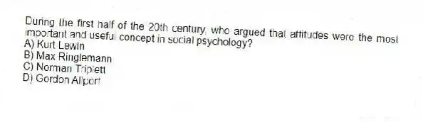 During the first half of the 20th century, who argued that attitudes were the most important and useful concept in social psychology?
A) Kurt Lewin
B) Max Ringlemann
C) Norman Triplett
D) Gordon Allport