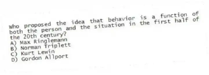 Who proposed the idea that behavior is a function of both the person and the situation in the first half of the 20th century?
A) Max Ringlemann
B) Norman Triplett
C) Kurt Lewin
D) Gordon Allport
