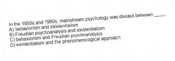 In the 1950s and 1960s, mainstream psychology was divided between ____.
A) behaviorism and existentialism
B) Freudian psychoanalysis and existentialism
C) behaviorism and Freudian psychoanalysis
D) existentialism and the phenomenological approach