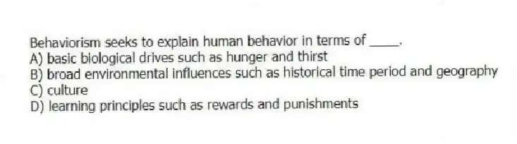 Behaviorism seeks to explain human behavior in terms of ____.
A) basic biological drives such as hunger and thirst
B) broad environmental influences such as historical time period and geography
C) culture
D) learning principles such as rewards and punishments