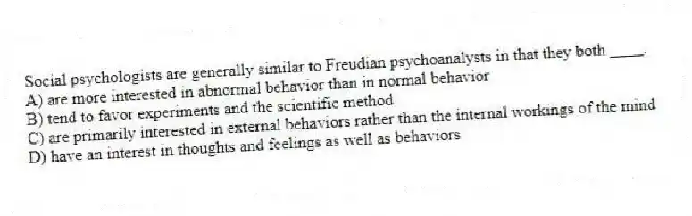Social psychologists are generally similar to Freudian psychoanalysts in that they both ____.
A) are more interested in abnormal behavior than in normal behavior
B) tend to favor experiments and the scientific method
C) are primarily interested in external behaviors rather than the internal workings of the mind
D) have an interest in thoughts and feelings as well as behaviors