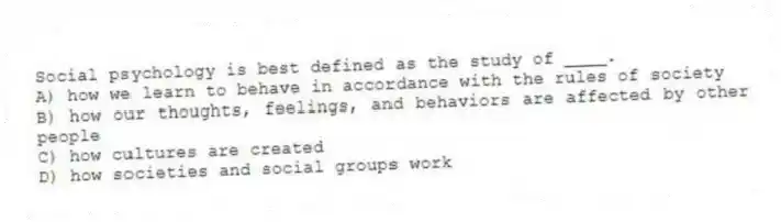 Social psychology is best defined as the study of ____.
A) how we learn to behave in accordance with the rules of society
B) how our thoughts, feelings, and behaviors are affected by other people
C) how cultures are created
D) how societies and social groups work