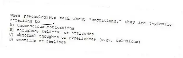 When psychologists talk about "cognitions," they are typically referring to ____.
A) unconscious motivations
B) thoughts, beliefs, or attitudes
C) abnormal thoughts or experiences (e.g., delusions)
D) emotions or feelings