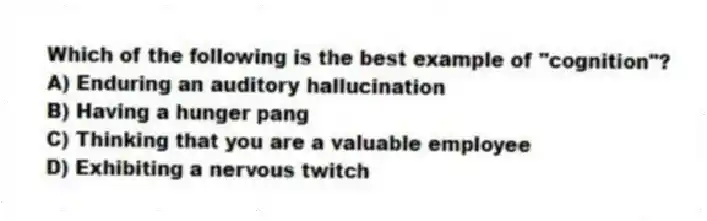 Which of the following is the best example of "cognition"?
A) Enduring an auditory hallucination
B) Having a hunger pang
C) Thinking that you are a valuable employee
D) Exhibiting a nervous twitch