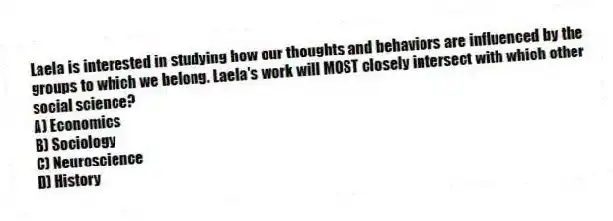 Laela is interested in studying how our thoughts and behaviors are influenced by the groups to which we belong. Laela's work will MOST closely intersect with which other social science?
A) Economics
B) Sociology
C) Neuroscience
D) History