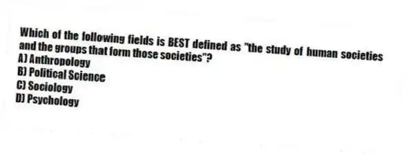 Which of the following fields is BEST defined as "the study of human societies and the groups that form those societies"?
A) Anthropology
B) Political Science
C) Sociology
D) Psychology