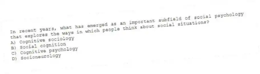In recent years, what has emerged as an important subfield of social psychology that explores the ways in which people think about social situations?
A) Cognitive sociology
B) Social cognition
C) Cognitive psychology
D) Socioneurology