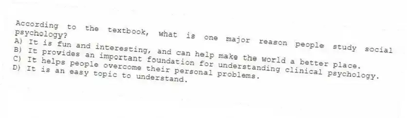 According to the textbook, what is one major reason people study social psychology?
A) It is fun and interesting, and can help make the world a better place.
B) It provides an important foundation for understanding clinical psychology.
C) It helps people overcome their personal problems.
D) It is an easy topic to understand.