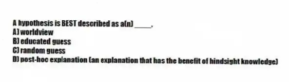 A hypothesis is BEST described as a(n) ____.
A) worldview
B) educated guess
C) random guess
D) post-hoc explanation (an explanation that has the benefit of hindsight knowledge)