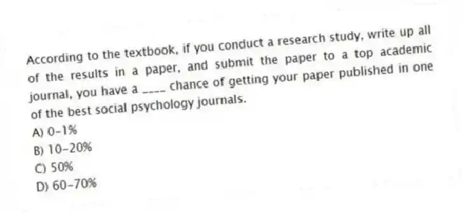 According to the textbook, if you conduct a research study, write up all of the results in a paper, and submit the paper to a top academic journal, you have a ____ chance of getting your paper published in one of the best social psychology journals.
A) 0-1%
B) 10-20%
C) 50%
D) 60-70%