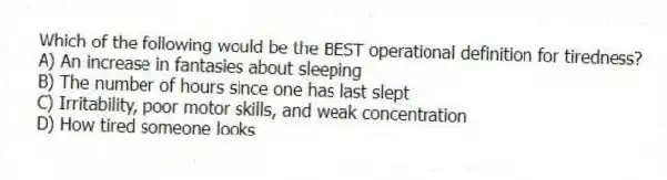 Which of the following would be the BEST operational definition for tiredness?
A) An increase in fantasies about sleeping
B) The number of hours since one has last slept
C) Irritability, poor motor skills, and weak concentration
D) How tired someone looks