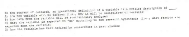 In the context of research, an operational definition of a variable is a precise description of ____.
A) how the variable will be defined (i.e., how it will be manipulated or measured)
B) how data from the variable will be statistically analyzed
C) what the variable is expected to "do" according to the research hypothesis (i.e., what results are expected from the variable)
D) how the variable has been defined by researchers in past studies