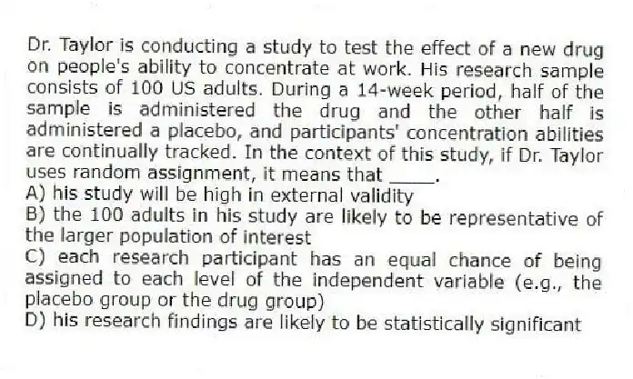 Dr. Taylor is conducting a study to test the effect of a new drug on people's ability to concentrate at work. His research sample consists of 100 US adults. During a 14-week period, half of the sample is administered the drug and the other half is administered a placebo, and participants' concentration abilities are continually tracked. In the context of this study, if Dr. Taylor uses random assignment, it means that ____.
A) his study will be high in external validity
B) the 100 adults in his study are likely to be representative of the larger population of interest
C) each research participant has an equal chance of being assigned to each level of the independent variable (e.g., the placebo group or the drug group)
D) his research findings are likely to be statistically significant