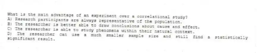 What is the main advantage of an experiment over a correlational study?
A) Research participants are always representative of the population.
B) The researcher is better able to draw conclusions about cause and effect.
C) The researcher is able to study phenomena within their natural context.
D) The researcher can use a much smaller sample size and still find a statistically significant result.