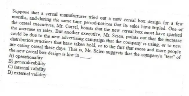 Suppose that a cereal manufacturer tried out a new cereal box design for a few months, and-during the same time period-notices that its sales have tripled. One of the cereal executives, Mr. Correl, boasts that the new cereal box must have sparked the increase in sales. But another executive, Mr. Scien, points out that the increase could be due to the new advertising campaign that the company is using, or to new distribution practices that have taken hold, or to the fact that more and more people are eating cereal these days. That is, Mr. Scien suggests that the company's "test" of the new cereal box design is low in ____.
A) operationality
B) generalizability
C) internal validity
D) external validity