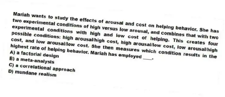 Mariah wants to study the effects of arousal and cost on helping behavior. She has two experimental conditions of high versus low arousal, and combines that with two experimental conditions with high and low cost of helping. This creates four possible conditions: high arousal/high cost, high arousal/low cost, low arousal/high cost, and low arousal/low cost. She then measures which condition results in the highest rate of helping behavior. Mariah has employed ____.
A) a factorial design
B) a meta-analysis
C) a correlational approach
D) mundane realism