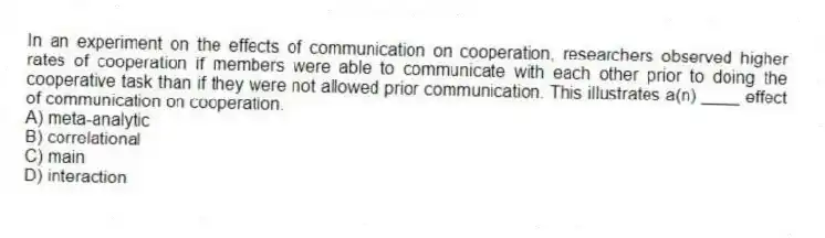 In an experiment on the effects of communication on cooperation, researchers observed higher rates of cooperation if members were able to communicate with each other prior to doing the cooperative task than if they were not allowed prior communication. This illustrates a(n) ____ effect of communication on cooperation.
A) meta-analytic
B) correlational
C) main
D) interaction
