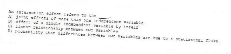 An interaction effect refers to the ____.
A) joint effects of more than one independent variable
B) effect of a single independent variable by itself
C) linear relationship between two variables
D) probability that differences between two variables are due to a statistical fluke