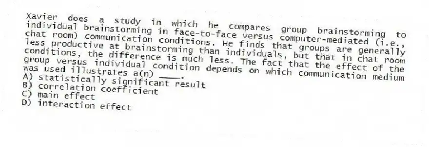Xavier does a study in which he compares group brainstorming to individual brainstorming in face-to-face versus computer-mediated (i.e., chat room) communication conditions. He finds that groups are generally less productive at brainstorming than individuals, but that in chat room conditions, the difference is much less. The fact that the effect of the group versus individual condition depends on which communication medium was used illustrates a(n) ____.
A) statistically significant result
B) correlation coefficient
C) main effect
D) interaction effect