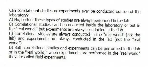 Can correlational studies or experiments ever be conducted outside of the laboratory?
A) No, both of these types of studies are always performed in the lab.
B) Correlational studies can be conducted inside the laboratory or out in the "real world," but experiments are always conducted in the lab.
C) Correlational studies are always conducted in the "real world" (not the lab) and experiments are always conducted in the lab (not the "real world").
D) Both correlational studies and experiments can be performed in the lab or in the "real world;" when experiments are performed in the "real world" they are called field experiments.
