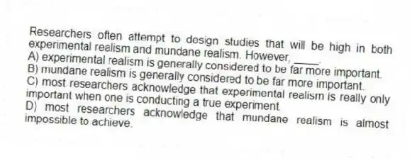 Researchers often attempt to design studies that will be high in both experimental realism and mundane realism. However, ____.
A) experimental realism is generally considered to be far more important.
B) mundane realism is generally considered to be far more important.
C) most researchers acknowledge that experimental realism is really only important when one is conducting a true experiment.
D) most researchers acknowledge that mundane realism is almost impossible to achieve.