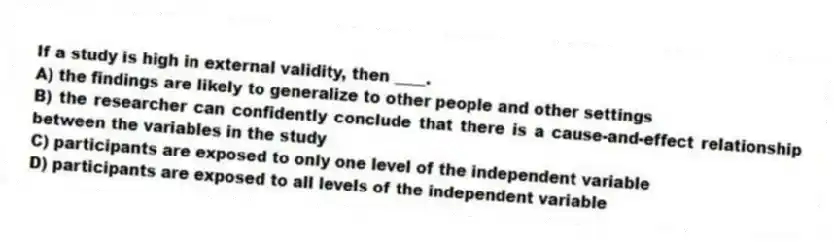 If a study is high in external validity, then ____.
A) the findings are likely to generalize to other people and other settings
B) the researcher can confidently conclude that there is a cause-and-effect relationship between the variables in the study
C) participants are exposed to only one level of the independent variable
D) participants are exposed to all levels of the independent variable